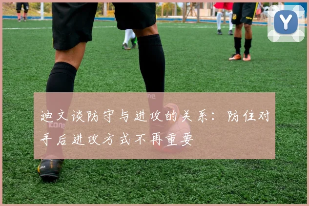 迪文谈防守与进攻的关系：防住对手后进攻方式不再重要