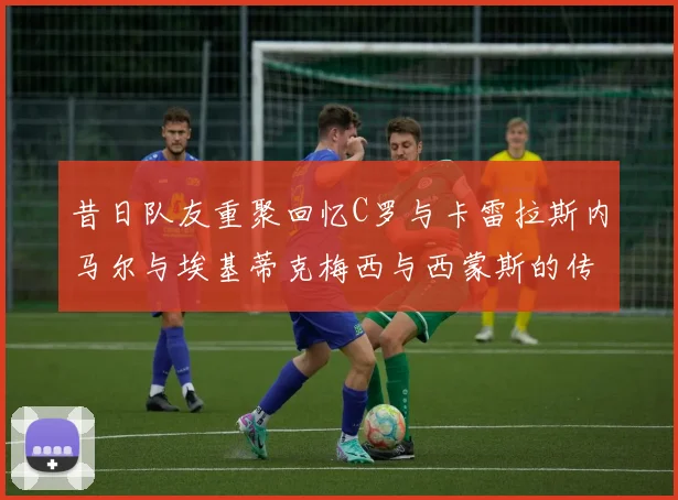 昔日队友重聚回忆C罗与卡雷拉斯内马尔与埃基蒂克梅西与西蒙斯的传奇故事