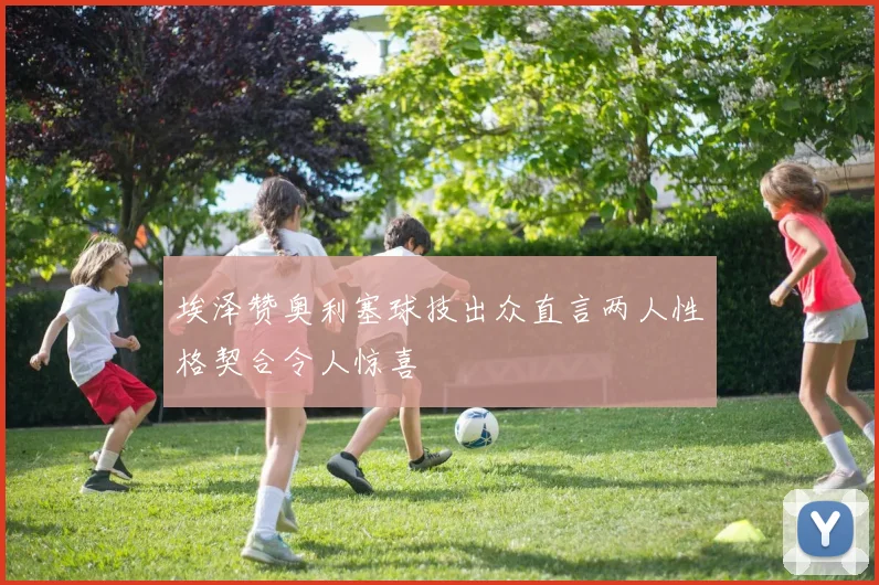 埃泽赞奥利塞球技出众直言两人性格契合令人惊喜
