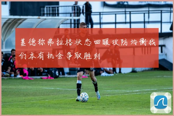 基德称弗拉格状态回暖攻防均衡我们本有机会争取胜利