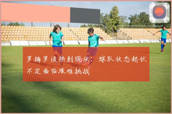罗梅罗谈热刺现状：球队状态起伏不定面临艰难挑战