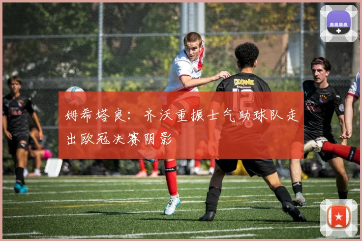 姆希塔良：齐沃重振士气助球队走出欧冠决赛阴影