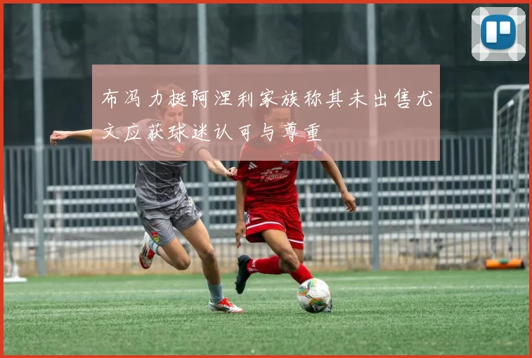布冯力挺阿涅利家族称其未出售尤文应获球迷认可与尊重