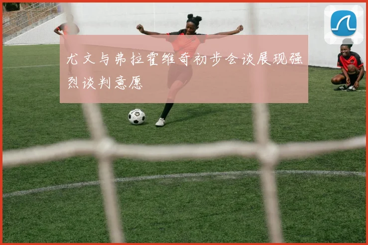 尤文与弗拉霍维奇初步会谈展现强烈谈判意愿