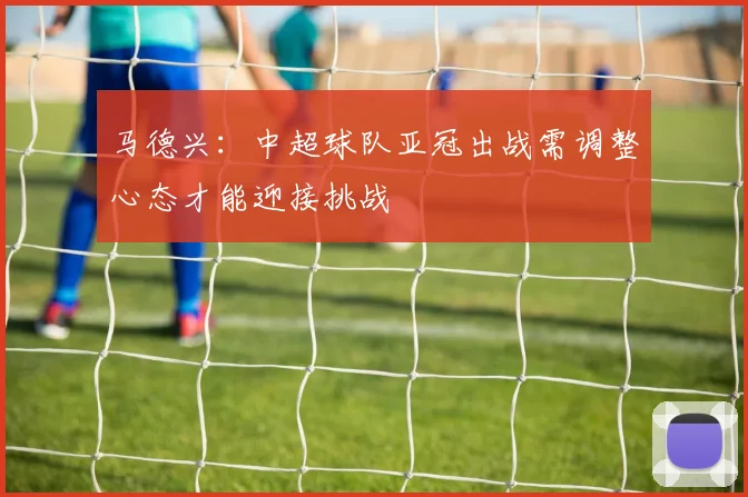 马德兴：中超球队亚冠出战需调整心态才能迎接挑战
