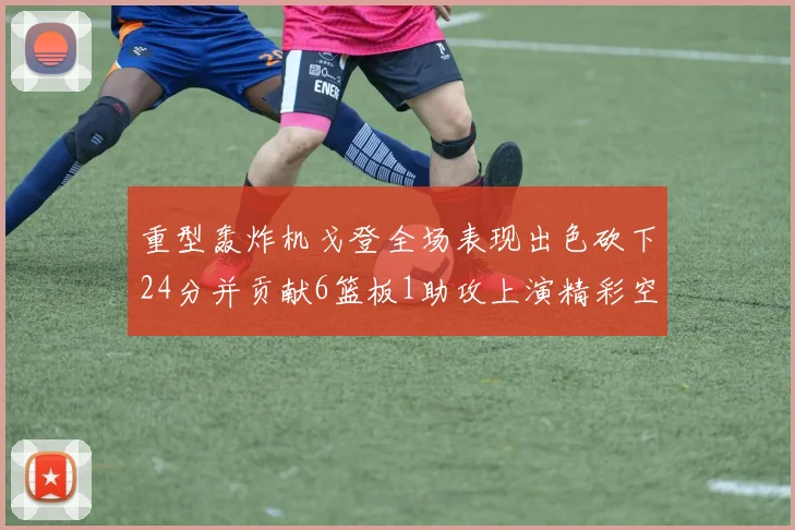 重型轰炸机戈登全场表现出色砍下24分并贡献6篮板1助攻上演精彩空接重扣