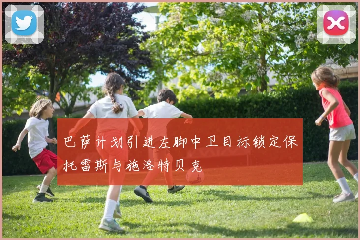 巴萨计划引进左脚中卫目标锁定保托雷斯与施洛特贝克