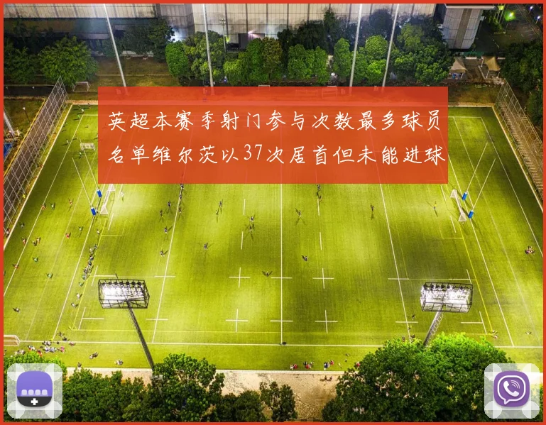 英超本赛季射门参与次数最多球员名单维尔茨以37次居首但未能进球助攻