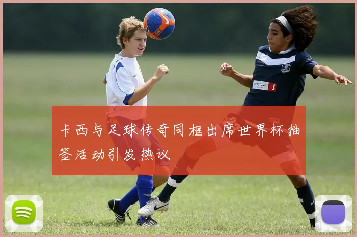 卡西与足球传奇同框出席世界杯抽签活动引发热议