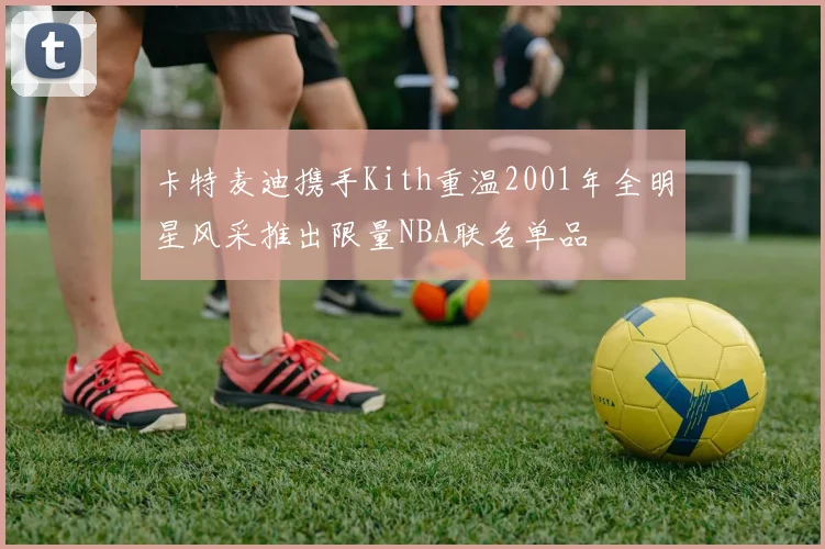 卡特麦迪携手Kith重温2001年全明星风采推出限量NBA联名单品