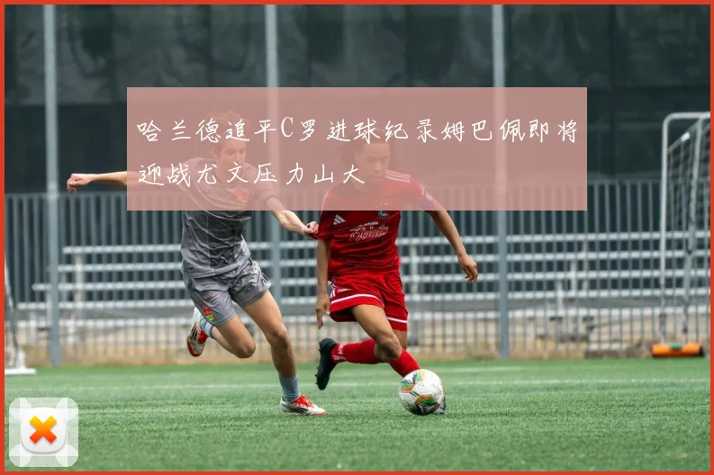 哈兰德追平C罗进球纪录姆巴佩即将迎战尤文压力山大