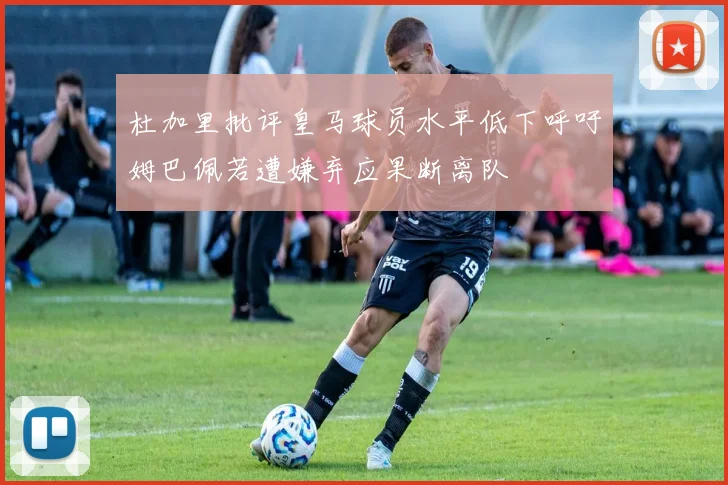 杜加里批评皇马球员水平低下呼吁姆巴佩若遭嫌弃应果断离队