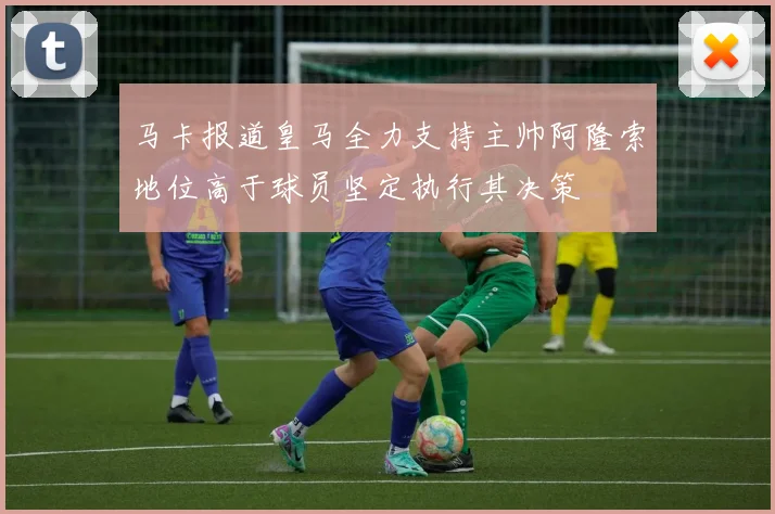 马卡报道皇马全力支持主帅阿隆索地位高于球员坚定执行其决策