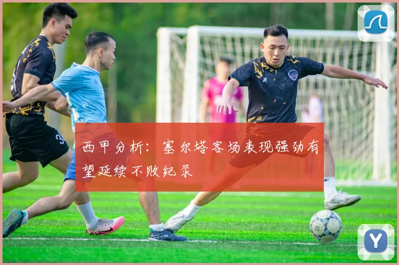 西甲分析：塞尔塔客场表现强劲有望延续不败纪录