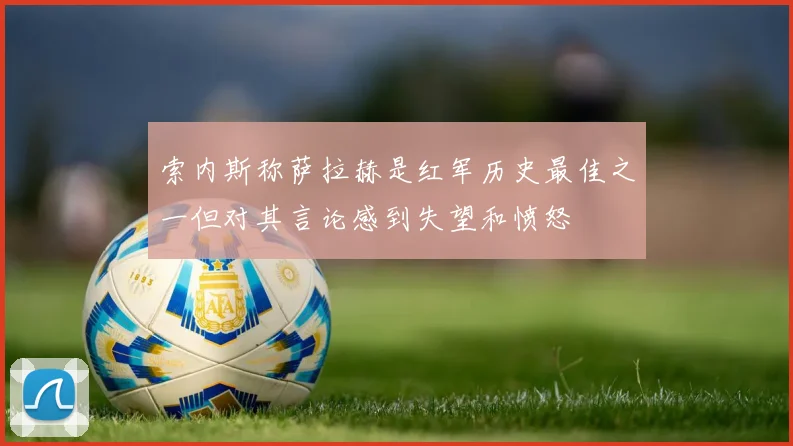 索内斯称萨拉赫是红军历史最佳之一但对其言论感到失望和愤怒